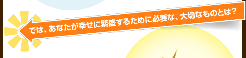 では、あなたが幸せに繁盛するために必要な、大切なものとは?