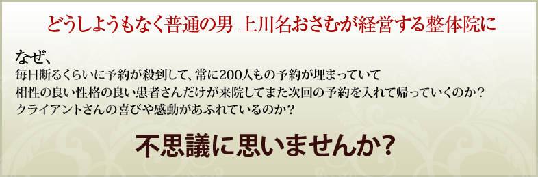 どうしようもなく普通の男 上川名おさむが経営する整体院になぜ、毎日断るくらいに予約が殺到して常に200人もの予約が埋まっていて相性の良い性格の良い患者さんだけが来院してまた次回の予約を入れて帰っていくのか？クライアントさんの喜びや感動があふれているのか？不思議に思いませんか？