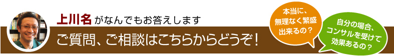 上川名がなんでもお答えします ご質問、ご相談はこちらからどうぞ！ 本当に、無理なく繁盛出来るの？ 自分の場合、コンサルを受けて効果あるの？