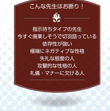 こんな先生はお断り！指示待ちタイプの先生、今すぐ廃業しそうで切羽詰っている、依存性が強い、極端にネガティブな性格、失礼な態度の人、攻撃的な性格の人、礼儀・マナーに欠ける人