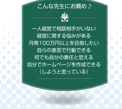 こんな先生にお薦め♪一人経営で相談相手がいない、経営に関する悩みがある、月商100万円以上を目指したい、自らの意思で行動できる、何でも自分の責任と思える、自分でホームページを作成できる（しようと思っている）