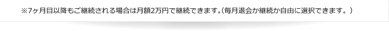 ※7ヶ月目以降もご継続される場合は月額2万円で継続できます。（毎月退会か継続か自由に選択できます。）