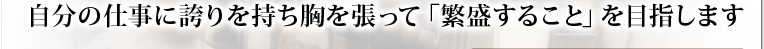 自分の仕事に誇りを持ち胸を張って「繁盛すること」を目指します