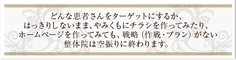 どんな患者さんをターゲットにするか、はっきりしないまま、やみくもにチラシを作ってみたり、ホームページを作ってみても、戦略（作戦・プラン）がない整体院は空振りに終わります。