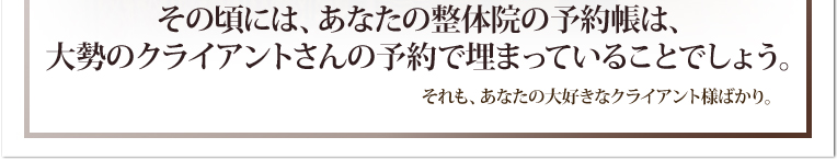 その頃には、あなたの整体院の予約帳は、大勢のクライアントさんの予約で埋まっていることでしょう。それも、あなたの大好きなクライアント様ばかり。