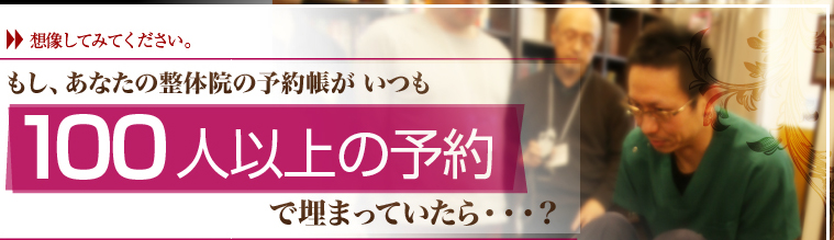 想像してみてください。もし、あなたの整体院の予約帳がいつも100人以上の予約で埋まっていたら？