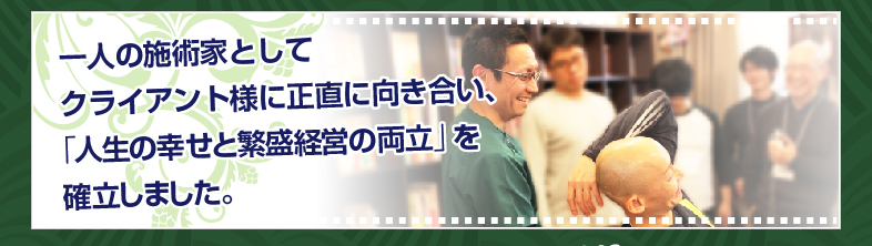 一人の施術家としてクライアント様に正直に向き合い、、「人生の幸せと繁盛経営の両立」を確立しました。