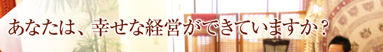 あなたは、幸せな経営ができていますか？