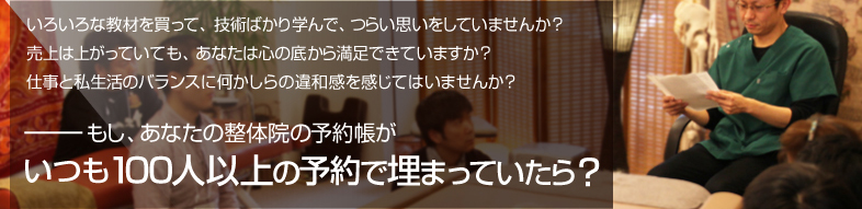 いろいろな教材を買って、技術ばかり学んで、つらい思いをしていませんか？売上は上がっていても、あなたは心の底から満足できていますか？仕事と私生活のバランスに何かしらの違和感を感じてはいませんか？もし、あなたの整体院の予約帳がいつも100人以上の予約で埋まっていたら？ 