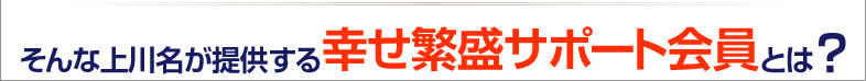 そんな上川名が提供する幸せ繁盛サポート会員とは？