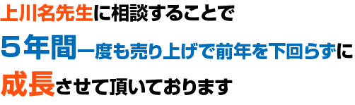 上川名先生に相談することで5年間一度も売り上げで前年を下回らずに成長させて頂いております