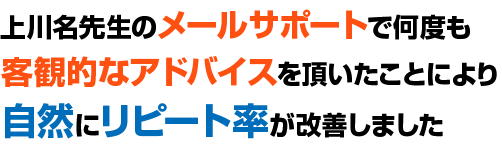 上川名先生のメールサポートで何度も客観的なアドバイスを頂いたことにより自然にリピート率が改善しました