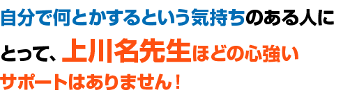 自分で何とかするという気持ちのある人にとって、上川名先生ほどの心強いサポートはありません！