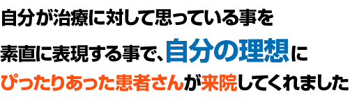 自分が治療に対して思っている事を素直に表現する事で、自分の理想にぴったりあった患者さんが来院してくれました