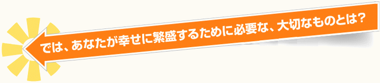 では、あなたが幸せに繁盛するために必要な、大切なものとは？